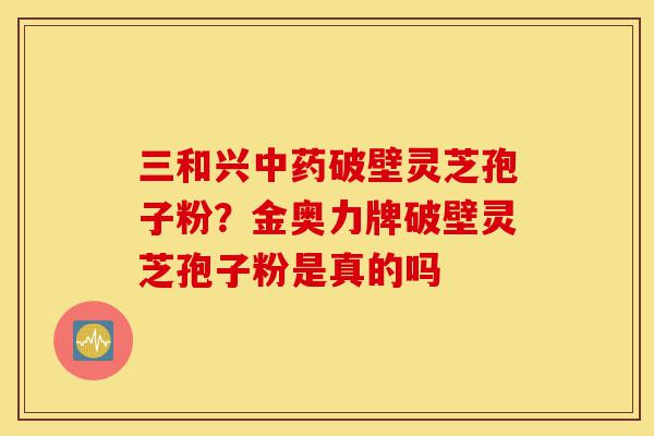 三和兴中药破壁灵芝孢子粉？金奥力牌破壁灵芝孢子粉是真的吗-第1张图片-灵芝之家