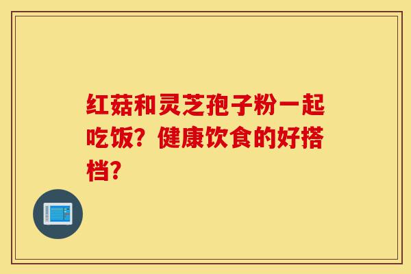 红菇和灵芝孢子粉一起吃饭?健康饮食的好搭档?-第1张图片-灵芝之家 红菇和灵芝孢子粉一起吃饭?健康饮食的好搭档?-第1张图片-灵芝之家