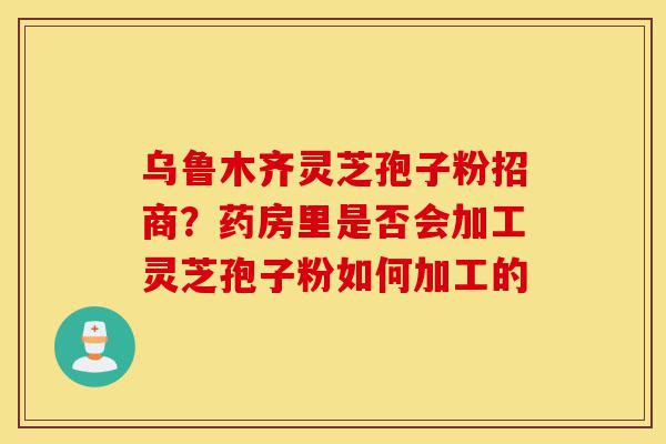 乌鲁木齐灵芝孢子粉招商?药房里是否会加工灵芝孢子粉如何加工的-第1张图片-灵芝之家 乌鲁木齐灵芝孢子粉招商?药房里是否会加工灵芝孢子粉如何加工的-第1张图片-灵芝之家
