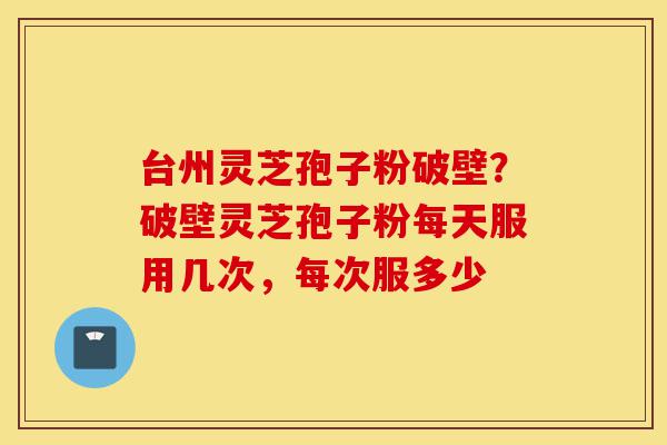 台州灵芝孢子粉破壁？破壁灵芝孢子粉每天服用几次，每次服多少-第1张图片-灵芝之家