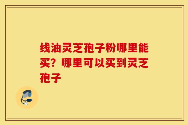 线油灵芝孢子粉哪里能买?哪里可以买到灵芝孢子-第1张图片-灵芝之家 线油灵芝孢子粉哪里能买?哪里可以买到灵芝孢子-第1张图片-灵芝之家