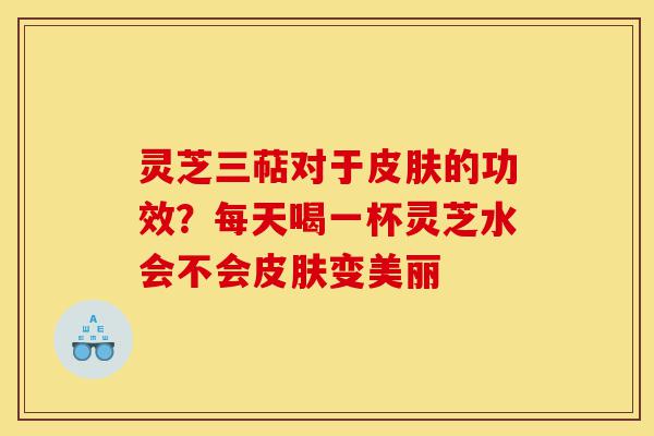 灵芝三萜对于皮肤的功效？每天喝一杯灵芝水会不会皮肤变美丽-第1张图片-灵芝之家
