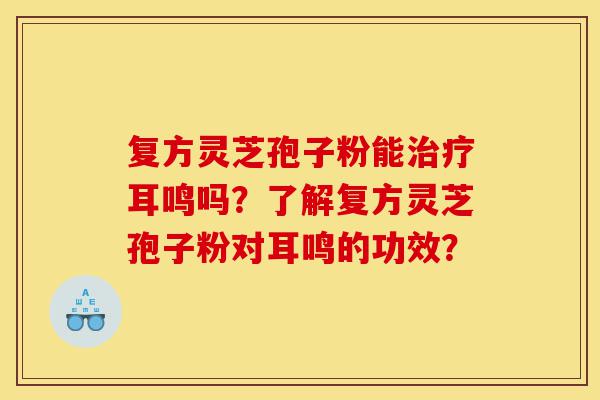 复方灵芝孢子粉能治疗耳鸣吗?了解复方灵芝孢子粉对耳鸣的功效?-第1张图片-灵芝之家 复方灵芝孢子粉能治疗耳鸣吗?了解复方灵芝孢子粉对耳鸣的功效?-第1张图片-灵芝之家