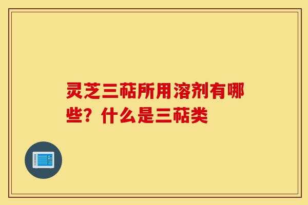 灵芝三萜所用溶剂有哪些？什么是三萜类-第1张图片-灵芝之家