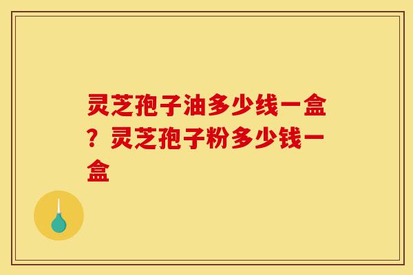 灵芝孢子油多少线一盒?灵芝孢子粉多少钱一盒-第1张图片-灵芝之家 灵芝孢子油多少线一盒?灵芝孢子粉多少钱一盒-第1张图片-灵芝之家