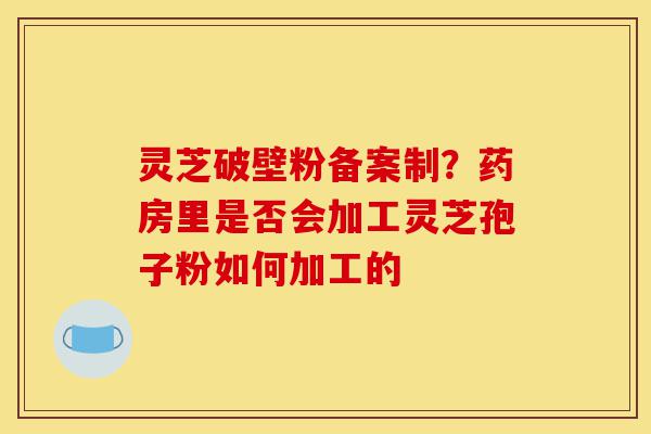 灵芝破壁粉备案制?药房里是否会加工灵芝孢子粉如何加工的-第1张图片-灵芝之家 灵芝破壁粉备案制?药房里是否会加工灵芝孢子粉如何加工的-第1张图片-灵芝之家