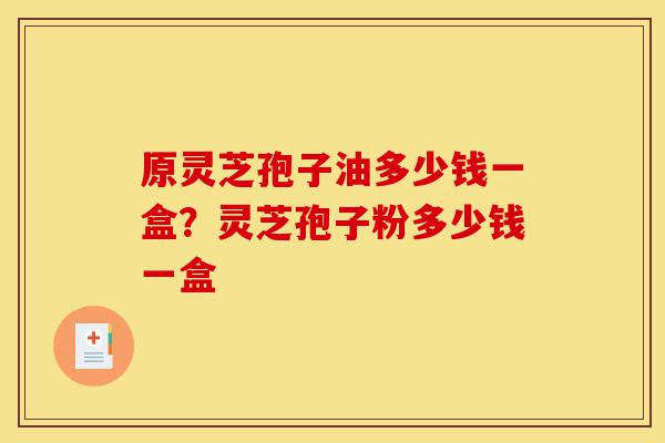 原灵芝孢子油多少钱一盒？灵芝孢子粉多少钱一盒-第1张图片-灵芝之家