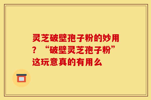 灵芝破壁孢子粉的妙用？“破壁灵芝孢子粉”这玩意真的有用么-第1张图片-灵芝之家