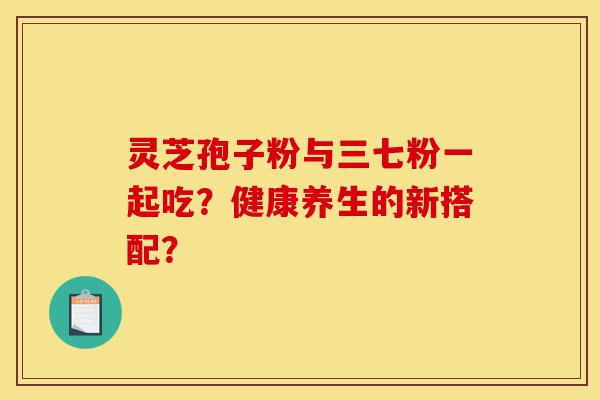 灵芝孢子粉与三七粉一起吃?健康养生的新搭配?-第1张图片-灵芝之家 灵芝孢子粉与三七粉一起吃?健康养生的新搭配?-第1张图片-灵芝之家