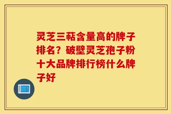 灵芝三萜含量高的牌子排名?破壁灵芝孢子粉十大品牌排行榜什么牌子好-第1张图片-灵芝之家 灵芝三萜含量高的牌子排名?破壁灵芝孢子粉十大品牌排行榜什么牌子好-第1张图片-灵芝之家