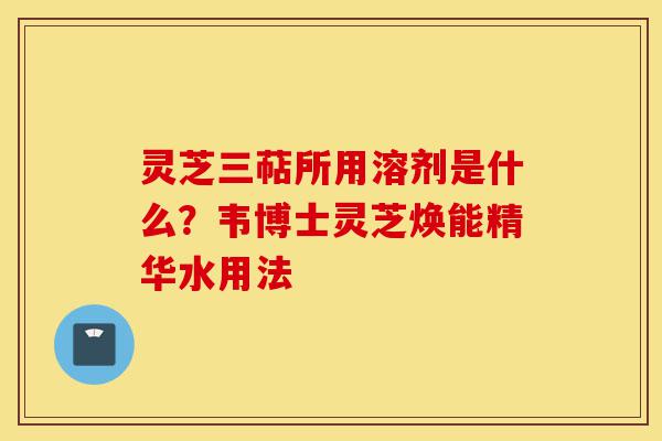 灵芝三萜所用溶剂是什么?韦博士灵芝焕能精华水用法-第1张图片-灵芝之家 灵芝三萜所用溶剂是什么?韦博士灵芝焕能精华水用法-第1张图片-灵芝之家
