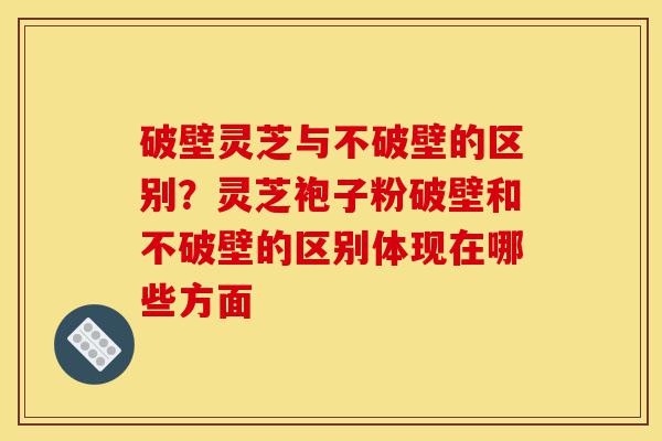 破壁灵芝与不破壁的区别?灵芝袍子粉破壁和不破壁的区别体现在哪些方面-第1张图片-灵芝之家 破壁灵芝与不破壁的区别?灵芝袍子粉破壁和不破壁的区别体现在哪些方面-第1张图片-灵芝之家