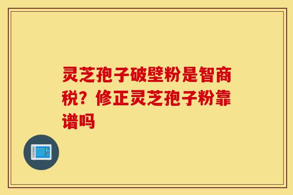 灵芝孢子破壁粉是智商税？修正灵芝孢子粉靠谱吗-第1张图片-灵芝之家