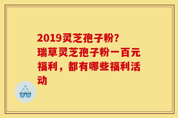 2019灵芝孢子粉?瑞草灵芝孢子粉一百元福利,都有哪些福利活动-第1张图片-灵芝之家 2019灵芝孢子粉?瑞草灵芝孢子粉一百元福利,都有哪些福利活动-第1张图片-灵芝之家