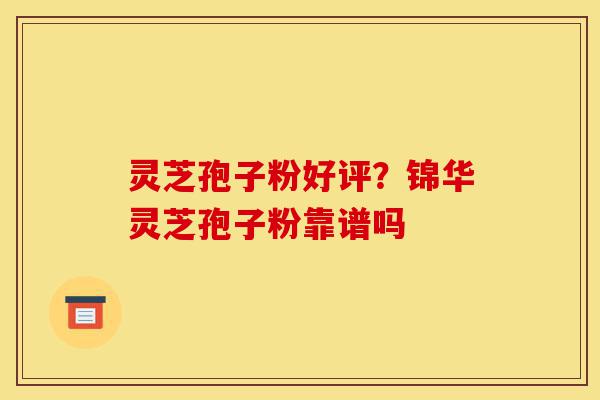 灵芝孢子粉好评？锦华灵芝孢子粉靠谱吗-第1张图片-灵芝之家