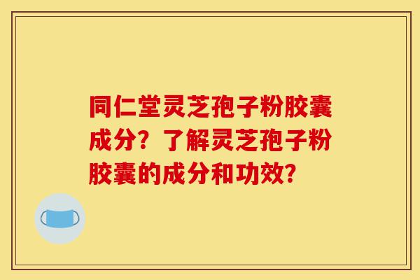 同仁堂灵芝孢子粉胶囊成分？了解灵芝孢子粉胶囊的成分和功效？-第1张图片-灵芝之家