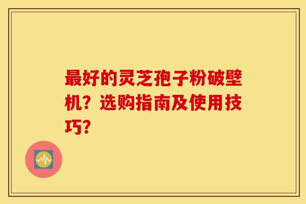 最好的灵芝孢子粉破壁机？选购指南及使用技巧？-第1张图片-灵芝之家