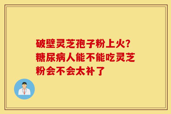破壁灵芝孢子粉上火?糖尿病人能不能吃灵芝粉会不会太补了-第1张图片-灵芝之家 破壁灵芝孢子粉上火?糖尿病人能不能吃灵芝粉会不会太补了-第1张图片-灵芝之家