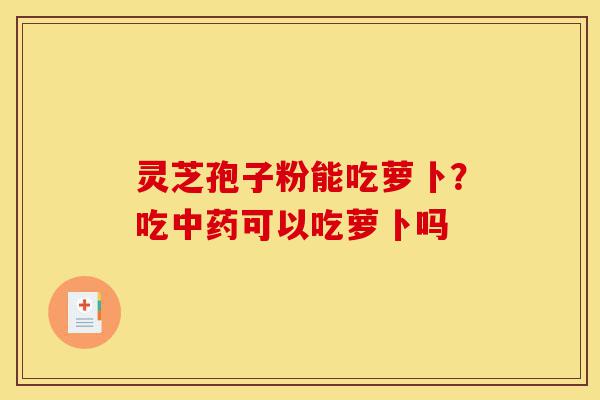 灵芝孢子粉能吃萝卜？吃中药可以吃萝卜吗-第1张图片-灵芝之家