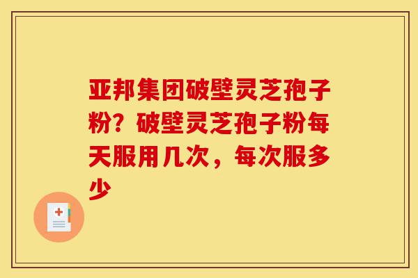 亚邦集团破壁灵芝孢子粉?破壁灵芝孢子粉每天服用几次,每次服多少-第1张图片-灵芝之家 亚邦集团破壁灵芝孢子粉?破壁灵芝孢子粉每天服用几次,每次服多少-第1张图片-灵芝之家