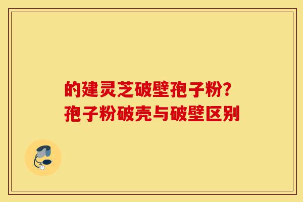 的建灵芝破壁孢子粉?孢子粉破壳与破壁区别-第1张图片-灵芝之家 的建灵芝破壁孢子粉?孢子粉破壳与破壁区别-第1张图片-灵芝之家