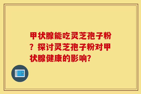 甲状腺能吃灵芝孢子粉？探讨灵芝孢子粉对甲状腺健康的影响？-第1张图片-灵芝之家