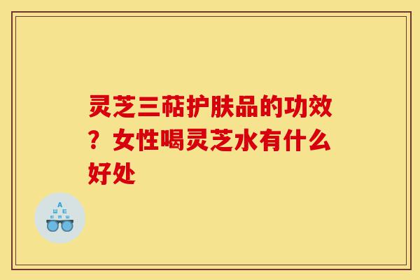 灵芝三萜护肤品的功效?女性喝灵芝水有什么好处-第1张图片-灵芝之家 灵芝三萜护肤品的功效?女性喝灵芝水有什么好处-第1张图片-灵芝之家