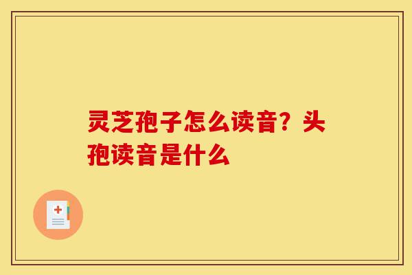 灵芝孢子怎么读音?头孢读音是什么-第1张图片-灵芝之家 灵芝孢子怎么读音?头孢读音是什么-第1张图片-灵芝之家