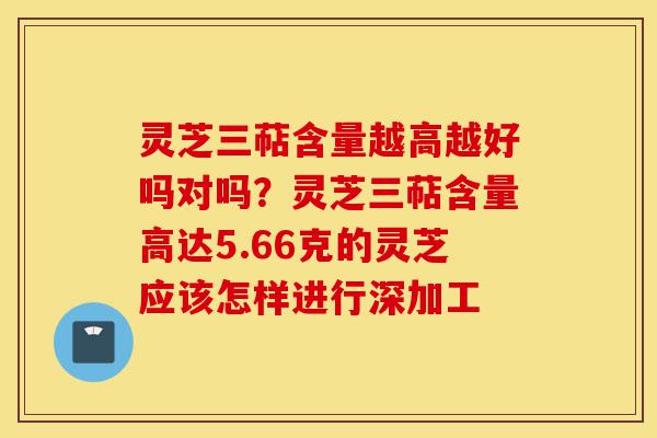 灵芝三萜含量越高越好吗对吗？灵芝三萜含量高达5.66克的灵芝应该怎样进行深加工-第1张图片-灵芝之家