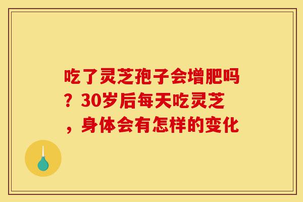 吃了灵芝孢子会增肥吗？30岁后每天吃灵芝，身体会有怎样的变化-第1张图片-灵芝之家
