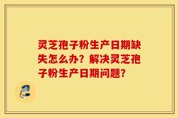 灵芝孢子粉生产日期缺失怎么办?解决灵芝孢子粉生产日期问题?-第1张图片-灵芝之家 灵芝孢子粉生产日期缺失怎么办?解决灵芝孢子粉生产日期问题?-第1张图片-灵芝之家