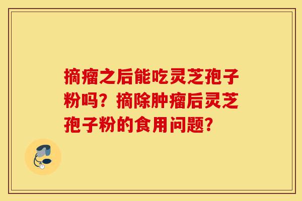 摘瘤之后能吃灵芝孢子粉吗?摘除肿瘤后灵芝孢子粉的食用问题?-第1张图片-灵芝之家 摘瘤之后能吃灵芝孢子粉吗?摘除肿瘤后灵芝孢子粉的食用问题?-第1张图片-灵芝之家