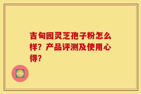 吉甸园灵芝孢子粉怎么样？产品评测及使用心得？-第1张图片-灵芝之家