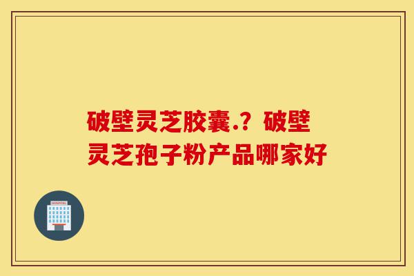 破壁灵芝胶囊.?破壁灵芝孢子粉产品哪家好-第1张图片-灵芝之家 破壁灵芝胶囊.?破壁灵芝孢子粉产品哪家好-第1张图片-灵芝之家
