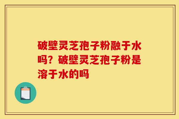 破壁灵芝孢子粉融于水吗?破壁灵芝孢子粉是溶于水的吗-第1张图片-灵芝之家 破壁灵芝孢子粉融于水吗?破壁灵芝孢子粉是溶于水的吗-第1张图片-灵芝之家