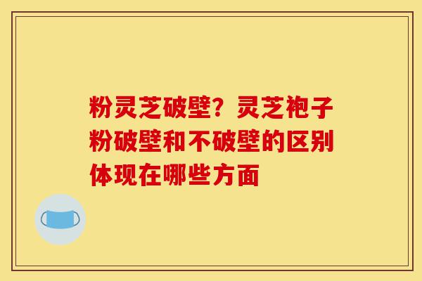粉灵芝破壁？灵芝袍子粉破壁和不破壁的区别体现在哪些方面-第1张图片-灵芝之家