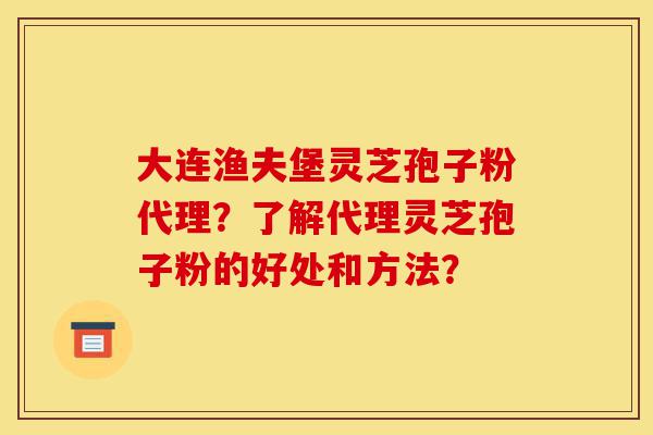 大连渔夫堡灵芝孢子粉代理？了解代理灵芝孢子粉的好处和方法？-第1张图片-灵芝之家