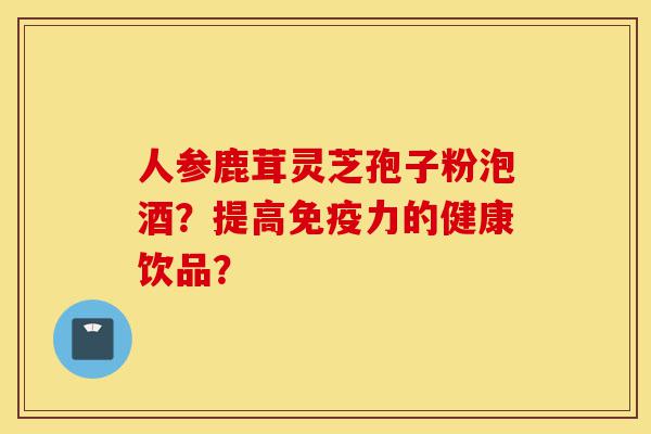 人参鹿茸灵芝孢子粉泡酒?提高免疫力的健康饮品?-第1张图片-灵芝之家 人参鹿茸灵芝孢子粉泡酒?提高免疫力的健康饮品?-第1张图片-灵芝之家