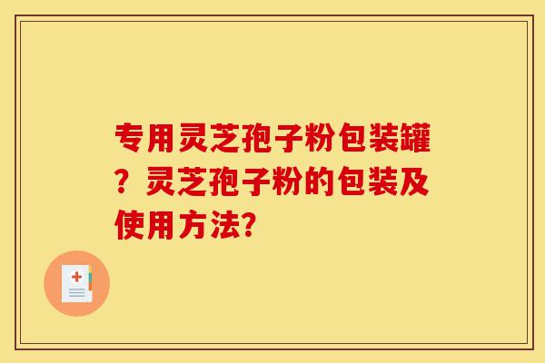 专用灵芝孢子粉包装罐?灵芝孢子粉的包装及使用方法?-第1张图片-灵芝之家 专用灵芝孢子粉包装罐?灵芝孢子粉的包装及使用方法?-第1张图片-灵芝之家