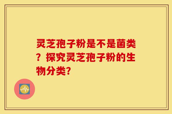 灵芝孢子粉是不是菌类?探究灵芝孢子粉的生物分类?-第1张图片-灵芝之家 灵芝孢子粉是不是菌类?探究灵芝孢子粉的生物分类?-第1张图片-灵芝之家