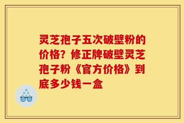 灵芝孢子五次破壁粉的价格？修正牌破壁灵芝孢子粉《官方价格》到底多少钱一盒-第1张图片-灵芝之家