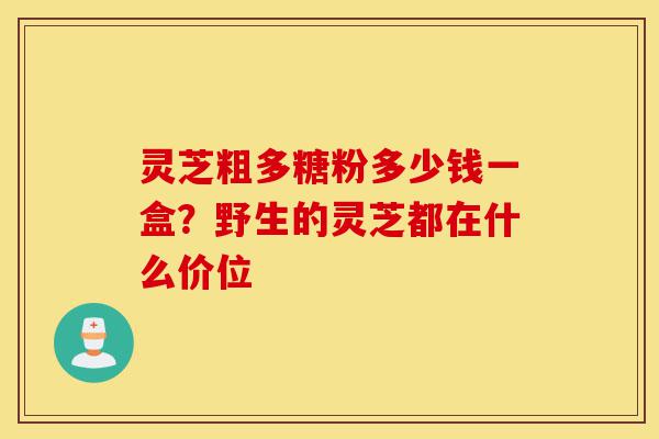 灵芝粗多糖粉多少钱一盒?野生的灵芝都在什么价位-第1张图片-灵芝之家 灵芝粗多糖粉多少钱一盒?野生的灵芝都在什么价位-第1张图片-灵芝之家