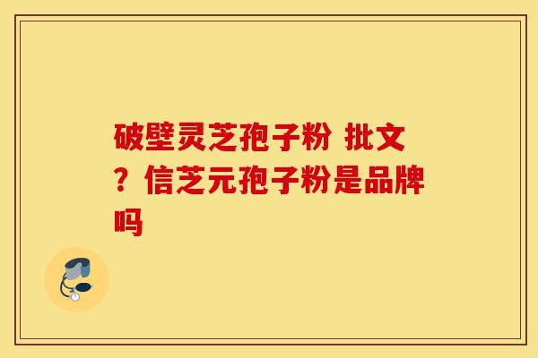破壁灵芝孢子粉 批文？信芝元孢子粉是品牌吗-第1张图片-灵芝之家