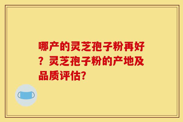 哪产的灵芝孢子粉再好？灵芝孢子粉的产地及品质评估？-第1张图片-灵芝之家