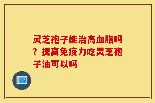 灵芝孢子能治高血脂吗？提高免疫力吃灵芝孢子油可以吗-第1张图片-灵芝之家