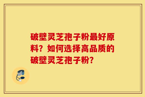 破壁灵芝孢子粉最好原料?如何选择高品质的破壁灵芝孢子粉?-第1张图片-灵芝之家 破壁灵芝孢子粉最好原料?如何选择高品质的破壁灵芝孢子粉?-第1张图片-灵芝之家