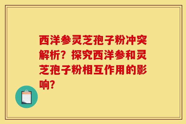 西洋参灵芝孢子粉冲突解析？探究西洋参和灵芝孢子粉相互作用的影响？-第1张图片-灵芝之家