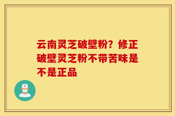 云南灵芝破壁粉？修正破壁灵芝粉不带苦味是不是正品-第1张图片-灵芝之家