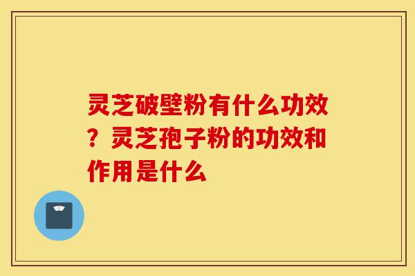 灵芝破壁粉有什么功效?灵芝孢子粉的功效和作用是什么-第1张图片-灵芝之家 灵芝破壁粉有什么功效?灵芝孢子粉的功效和作用是什么-第1张图片-灵芝之家