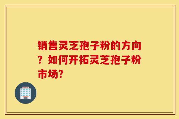 销售灵芝孢子粉的方向?如何开拓灵芝孢子粉市场?-第1张图片-灵芝之家 销售灵芝孢子粉的方向?如何开拓灵芝孢子粉市场?-第1张图片-灵芝之家